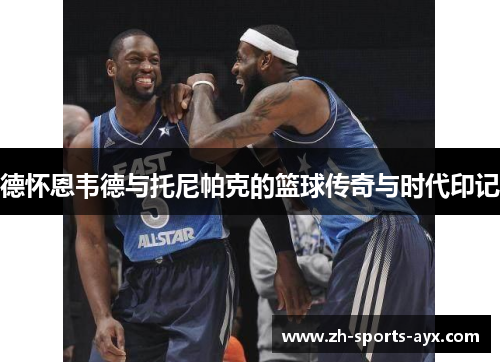德怀恩韦德与托尼帕克的篮球传奇与时代印记 德怀恩韦德与托尼帕克的篮球传奇与时代印记