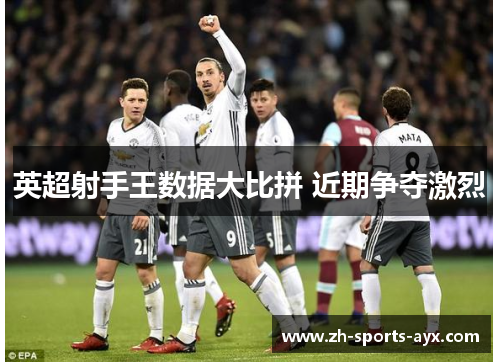 英超射手王数据大比拼 近期争夺激烈 英超射手王数据大比拼 近期争夺激烈